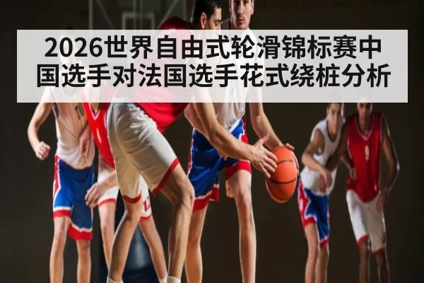 2026世界自由式轮滑锦标赛中国选手对法国选手花式绕桩分析