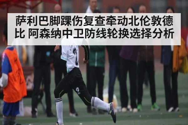 萨利巴脚踝伤复查牵动北伦敦德比 阿森纳中卫防线轮换选择分析