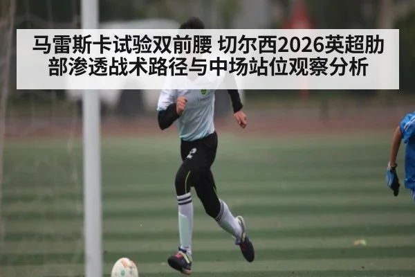 马雷斯卡试验双前腰 切尔西2026英超肋部渗透战术路径与中场站位观察分析